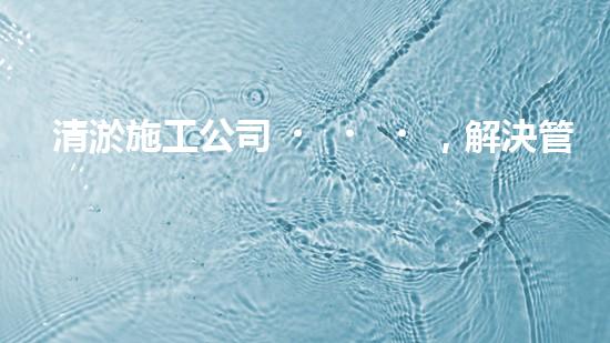 清淤施工公司，解決管道堵塞的終極秘密！